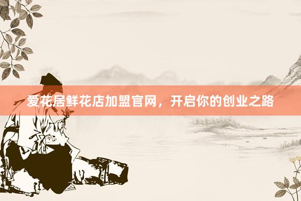 爱花居鲜花店加盟官网，开启你的创业之路