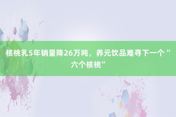 核桃乳5年销量降26万吨，养元饮品难寻下一个“六个核桃”